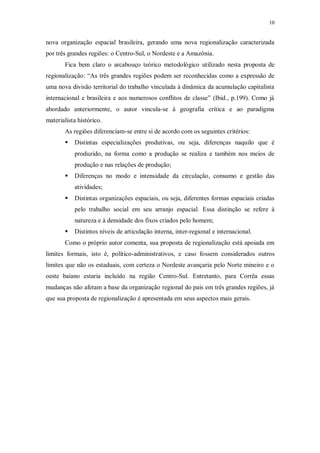 10 
nova organização espacial brasileira, gerando uma nova regionalização caracterizada 
por três grandes regiões: o Centro-Sul, o Nordeste e a Amazônia. 
Fica bem claro o arcabouço teórico metodológico utilizado nesta proposta de 
regionalização: “As três grandes regiões podem ser reconhecidas como a expressão de 
uma nova divisão territorial do trabalho vinculada à dinâmica da acumulação capitalista 
internacional e brasileira e aos numerosos conflitos de classe” (Ibid., p.199). Como já 
abordado anteriormente, o autor vincula-se à geografia crítica e ao paradigma 
materialista histórico. 
As regiões diferenciam-se entre si de acordo com os seguintes critérios: 
 Distintas especializações produtivas, ou seja, diferenças naquilo que é 
produzido, na forma como a produção se realiza e também nos meios de 
produção e nas relações de produção; 
 Diferenças no modo e intensidade da circulação, consumo e gestão das 
atividades; 
 Distintas organizações espaciais, ou seja, diferentes formas espaciais criadas 
pelo trabalho social em seu arranjo espacial. Essa distinção se refere à 
natureza e à densidade dos fixos criados pelo homem; 
 Distintos níveis de articulação interna, inter-regional e internacional. 
Como o próprio autor comenta, sua proposta de regionalização está apoiada em 
limites formais, isto é, político-administrativos, e caso fossem considerados outros 
limites que não os estaduais, com certeza o Nordeste avançaria pelo Norte mineiro e o 
oeste baiano estaria incluído na região Centro-Sul. Entretanto, para Corrêa essas 
mudanças não afetam a base da organização regional do país em três grandes regiões, já 
que sua proposta de regionalização é apresentada em seus aspectos mais gerais. 
 