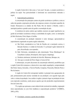 12 
A região Centro-Sul é tida como a “core area” do país, o coração econômico e 
político da nação. Sua particularidade é sintetizada nas características indicadas a 
seguir. 
I. Especializações produtivas 
A concentração dos principais centros de gestão econômicos e políticos, como as 
sedes das grandes corporações privadas, das empresas estatais e do próprio aparelho do 
Estado. Destacam-se as cidades de São Paulo, Rio de Janeiro e Brasília, sendo a 
metrópole paulista o grande centro de gestão e acumulação do país. 
A existência de outros centros que também exercem um papel significativo na 
gestão de atividades econômicas reforça a centralidade da região, como: as metrópoles 
de Belo Horizonte, Porto Alegre e Curitiba. 
A concentração da produção industrial é outro destaque, apresentando-se 
espacialmente organizada em quatro regiões industriais: 
a) São Paulo, estendendo-se ao Vale do Paraíba até a metrópole carioca, à 
Baixada Santista e à cidade de Sorocaba. É a principal região industrial do 
país, diversificada e em expansão; 
b) Belo Horizonte, estendendo-se pela denominada “Zona Metalúrgica” de 
Conselheiro Lafaiete, Divinópolis, Sete Lagoas e Itapatinga; 
c) Nordeste catarinense, incluindo de Joinville, Blumenau, Brusque, etc; 
d) Área que se estende de Porto Alegre a Caxias do Sul. 
A urbanização, em parte decorrente da concentração industrial, possibilitou que 
a região Centro-Sul começasse a desenvolver uma ampla megalópole, compreendendo 
São Paulo, Santos, Sorocaba, o Vale do Paraíba, Campinas, Piracicaba, Ribeirão Preto e 
Rio de Janeiro. 
A região do Centro-Sul corresponde também à principal área agropecuária do 
país, primeiramente pela enorme variedade de sua produção e em segundo lugar pelo 
valor e volume da produção. Isso confere à região o primeiro lugar na produção de itens 
com expressão econômica, sendo poucos aqueles que são produzidos majoritariamente 
fora do Centro-Sul. 
“É a região que apresenta a mais nítida divisão territorial do trabalho, originando 
áreas especializadas ou com forte tendência à especialização produtiva” (CORRÊA, 
2005, p.203). 
II. Circulação, consumo e gestão das atividades 
 