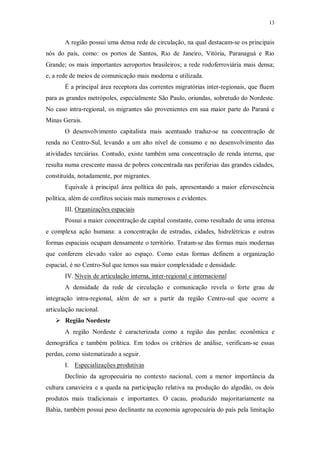 13 
A região possui uma densa rede de circulação, na qual destacam-se os principais 
nós do país, como: os portos de Santos, Rio de Janeiro, Vitória, Paranaguá e Rio 
Grande; os mais importantes aeroportos brasileiros; a rede rodoferroviária mais densa; 
e, a rede de meios de comunicação mais moderna e utilizada. 
É a principal área receptora das correntes migratórias inter-regionais, que fluem 
para as grandes metrópoles, especialmente São Paulo, oriundas, sobretudo do Nordeste. 
No caso intra-regional, os migrantes são provenientes em sua maior parte do Paraná e 
Minas Gerais. 
O desenvolvimento capitalista mais acentuado traduz-se na concentração de 
renda no Centro-Sul, levando a um alto nível de consumo e no desenvolvimento das 
atividades terciárias. Contudo, existe também uma concentração de renda interna, que 
resulta numa crescente massa de pobres concentrada nas periferias das grandes cidades, 
constituída, notadamente, por migrantes. 
Equivale à principal área política do país, apresentando a maior efervescência 
política, além de conflitos sociais mais numerosos e evidentes. 
III. Organizações espaciais 
Possui a maior concentração de capital constante, como resultado de uma intensa 
e complexa ação humana: a concentração de estradas, cidades, hidrelétricas e outras 
formas espaciais ocupam densamente o território. Tratam-se das formas mais modernas 
que conferem elevado valor ao espaço. Como estas formas definem a organização 
espacial, é no Centro-Sul que temos sua maior complexidade e densidade. 
IV. Níveis de articulação interna, inter-regional e internaciona l 
A densidade da rede de circulação e comunicação revela o forte grau de 
integração intra-regional, além de ser a partir da região Centro-sul que ocorre a 
articulação nacional. 
 Região Nordeste 
A região Nordeste é caracterizada como a região das perdas: econômica e 
demográfica e também política. Em todos os critérios de análise, verificam-se essas 
perdas, como sistematizado a seguir. 
I. Especializações produtivas 
Declínio da agropecuária no contexto nacional, com a menor importância da 
cultura canavieira e a queda na participação relativa na produção do algodão, os dois 
produtos mais tradicionais e importantes. O cacau, produzido majoritariamente na 
Bahia, também possui peso declinante na economia agropecuária do país pela limitação 
 