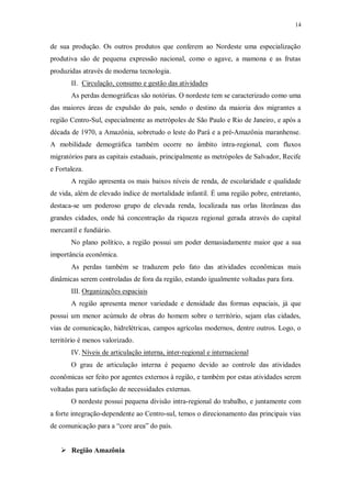 14 
de sua produção. Os outros produtos que conferem ao Nordeste uma especialização 
produtiva são de pequena expressão nacional, como o agave, a mamona e as frutas 
produzidas através de moderna tecnologia. 
II. Circulação, consumo e gestão das atividades 
As perdas demográficas são notórias. O nordeste tem se caracterizado como uma 
das maiores áreas de expulsão do país, sendo o destino da maioria dos migrantes a 
região Centro-Sul, especialmente as metrópoles de São Paulo e Rio de Janeiro, e após a 
década de 1970, a Amazônia, sobretudo o leste do Pará e a pré-Amazônia maranhense. 
A mobilidade demográfica também ocorre no âmbito intra-regional, com fluxos 
migratórios para as capitais estaduais, principalmente as metrópoles de Salvador, Recife 
e Fortaleza. 
A região apresenta os mais baixos níveis de renda, de escolaridade e qualidade 
de vida, além de elevado índice de mortalidade infantil. É uma região pobre, entretanto, 
destaca-se um poderoso grupo de elevada renda, localizada nas orlas litorâneas das 
grandes cidades, onde há concentração da riqueza regional gerada através do capital 
mercantil e fundiário. 
No plano político, a região possui um poder demasiadamente maior que a sua 
importância econômica. 
As perdas também se traduzem pelo fato das atividades econômicas mais 
dinâmicas serem controladas de fora da região, estando igualmente voltadas para fora. 
III. Organizações espaciais 
A região apresenta menor variedade e densidade das formas espaciais, já que 
possui um menor acúmulo de obras do homem sobre o território, sejam elas cidades, 
vias de comunicação, hidrelétricas, campos agrícolas modernos, dentre outros. Logo, o 
território é menos valorizado. 
IV. Níveis de articulação interna, inter-regional e internaciona l 
O grau de articulação interna é pequeno devido ao controle das atividades 
econômicas ser feito por agentes externos à região, e também por estas atividades serem 
voltadas para satisfação de necessidades externas. 
O nordeste possui pequena divisão intra-regional do trabalho, e juntamente com 
a forte integração-dependente ao Centro-sul, temos o direcionamento das principais vias 
de comunicação para a “core area” do país. 
 Região Amazônia 
 