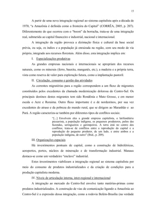 15 
A partir de uma nova integração regional ao sistema capitalista após a década de 
1970, “a Amazônia é definida como a fronteira do Capital” (CORRÊA, 2005, p. 207). 
Diferentemente do que ocorreu com o “boom” da borracha, trata-se de uma integração 
real, submetida ao capital financeiro e industrial, nacional e internacional. 
A integração da região provoca a dizimação física e cultural da base social 
prévia, ou seja, os índios e a população já enraizada na região, com seu modo de via 
próprio, integrado aos recursos florestais. Além disso, esta integração implica em: 
I. Especializações produtivas 
As grandes empresas nacionais e internacionais se apropriam dos recursos 
naturais, como os minerais (ferro, bauxita, manganês, etc.), a madeira e a própria terra, 
vista como reserva de valor para exploração futura, como a implantação pastoril. 
II. Circulação, consumo e gestão das atividades 
As correntes migratórias para a região correspondem a um fluxo de migrantes 
constituídos pelos excedentes da chamada modernização dolorosa do Centro-Sul. Os 
principais destinos destes migrantes tem sido Rondônia e Mato Grosso, e em menor 
escala o Acre e Roraima. Outro fluxo importante é o de nordestinos, por sua vez 
excedentes do atraso e da pobreza do mundo rural, que se dirigem ao Maranhão e ao 
Pará. A região caracteriza-se também por diferentes tipos de conflitos sociais: 
“[...] Envolvem eles a grande empresa capitalista, o latifundiário 
pecuarista, a população indígena, os pequenos produtores, peões das 
fazendas, seringueiros e garimpeiros. A terra está no centro dos 
conflitos; trata-se de conflitos entre a reprodução do capital e a 
reprodução do pequeno produtor, de um lado, e entre ambos e a 
população indígena, de outro” (Ibid., p. 209). 
III. Organizações espaciais 
Há investimentos pontuais de capital, como a construção de hidrelétricas, 
aeroportos, portos, núcleos de mineração e de transformação industrial. Manaus 
destaca-se como um verdadeiro “enclave” industrial. 
Estes investimentos viabilizam a integração regional ao sistema capitalista por 
meio do consumo de produtos industrializados e da criação de condições para a 
produção capitalista moderna. 
IV. Níveis de articulação interna, inter-regional e internaciona l 
A integração ao mercado do Centro-Sul envolve tanto matérias-primas como 
produtos industrializados. A construção de vias de comunicação ligando a Amazônia ao 
Centro-Sul é a expressão dessa integração, como a rodovia Belém-Brasília (na verdade 
 