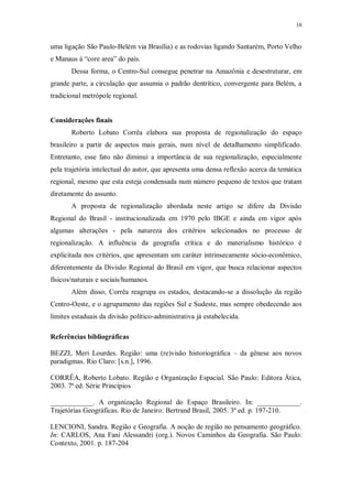 16 
uma ligação São Paulo-Belém via Brasília) e as rodovias ligando Santarém, Porto Velho 
e Manaus à “core area” do país. 
Dessa forma, o Centro-Sul consegue penetrar na Amazônia e desestruturar, em 
grande parte, a circulação que assumia o padrão dentrítico, convergente para Belém, a 
tradicional metrópole regional. 
Considerações finais 
Roberto Lobato Corrêa elabora sua proposta de regionalização do espaço 
brasileiro a partir de aspectos mais gerais, num nível de detalhamento simplificado. 
Entretanto, esse fato não diminui a importância de sua regionalização, especialmente 
pela trajetória intelectual do autor, que apresenta uma densa reflexão acerca da temática 
regional, mesmo que esta esteja condensada num número pequeno de textos que tratam 
diretamente do assunto. 
A proposta de regionalização abordada neste artigo se difere da Divisão 
Regional do Brasil - institucionalizada em 1970 pelo IBGE e ainda em vigor após 
algumas alterações - pela natureza dos critérios selecionados no processo de 
regionalização. A influência da geografia crítica e do materialismo histórico é 
explicitada nos critérios, que apresentam um caráter intrinsecamente sócio-econômico, 
diferentemente da Divisão Regional do Brasil em vigor, que busca relacionar aspectos 
físicos/naturais e sociais/humanos. 
Além disso, Corrêa reagrupa os estados, destacando-se a dissolução da região 
Centro-Oeste, e o agrupamento das regiões Sul e Sudeste, mas sempre obedecendo aos 
limites estaduais da divisão político-administrativa já estabelecida. 
Referências bibliográficas 
BEZZI, Meri Lourdes. Região: uma (re)visão historiográfica – da gênese aos novos 
paradigmas. Rio Claro: [s.n.], 1996. 
CORRÊA, Roberto Lobato. Região e Organização Espacial. São Paulo: Editora Ática, 
2003. 7ª ed. Série Princípios 
____________. A organização Regional do Espaço Brasileiro. In: ____________. 
Trajetórias Geográficas. Rio de Janeiro: Bertrand Brasil, 2005. 3ª ed. p. 197-210. 
LENCIONI, Sandra. Região e Geografia. A noção de região no pensamento geográfico. 
In: CARLOS, Ana Fani Alessandri (org.). Novos Caminhos da Geografia. São Paulo: 
Contexto, 2001. p. 187-204 
