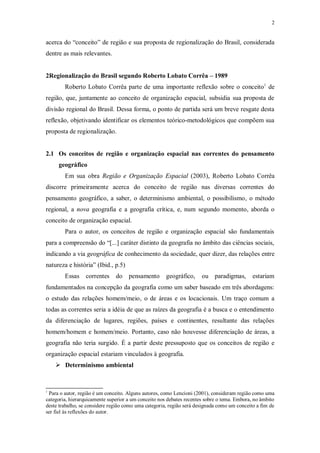 2 
acerca do “conceito” de região e sua proposta de regionalização do Brasil, considerada 
dentre as mais relevantes. 
2Regionalização do Brasil segundo Roberto Lobato Corrêa – 1989 
Roberto Lobato Corrêa parte de uma importante reflexão sobre o conceito1 de 
região, que, juntamente ao conceito de organização espacial, subsidia sua proposta de 
divisão regional do Brasil. Dessa forma, o ponto de partida será um breve resgate desta 
reflexão, objetivando identificar os elementos teórico-metodológicos que compõem sua 
proposta de regionalização. 
2.1 Os conceitos de região e organização espacial nas correntes do pensamento 
geográfico 
Em sua obra Região e Organização Espacial (2003), Roberto Lobato Corrêa 
discorre primeiramente acerca do conceito de região nas diversas correntes do 
pensamento geográfico, a saber, o determinismo ambiental, o possibilismo, o método 
regional, a nova geografia e a geografia crítica, e, num segundo momento, aborda o 
conceito de organização espacial. 
Para o autor, os conceitos de região e organização espacial são fundamentais 
para a compreensão do “[...] caráter distinto da geografia no âmbito das ciências sociais, 
indicando a via geográfica de conhecimento da sociedade, quer dizer, das relações entre 
natureza e história” (Ibid., p.5) 
Essas correntes do pensamento geográfico, ou paradigmas, estariam 
fundamentados na concepção da geografia como um saber baseado em três abordagens: 
o estudo das relações homem/meio, o de áreas e os locacionais. Um traço comum a 
todas as correntes seria a idéia de que as raízes da geografia é a busca e o entendimento 
da diferenciação de lugares, regiões, países e continentes, resultante das relações 
homem/homem e homem/meio. Portanto, caso não houvesse diferenciação de áreas, a 
geografia não teria surgido. É a partir deste pressuposto que os conceitos de região e 
organização espacial estariam vinculados à geografia. 
 Determinismo ambiental 
1 Para o autor, região é um conceito. Alguns autores, como Lencioni (2001), consideram região como uma 
categoria, hierarquicamente superior a um conceito nos debates recentes sobre o tema. Embora, no âmbito 
deste trabalho, se considere região como uma categoria, região será designada como um conceito a fim de 
ser fiel às reflexões do autor. 
 