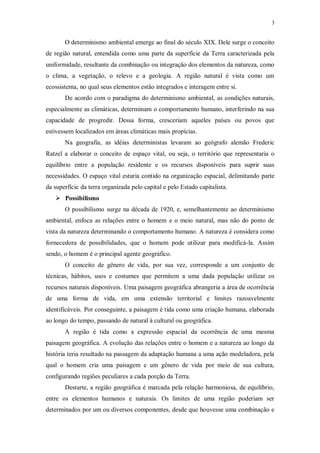 3 
O determinismo ambiental emerge ao final do século XIX. Dele surge o conceito 
de região natural, entendida como uma parte da superfície da Terra caracterizada pela 
uniformidade, resultante da combinação ou integração dos elementos da natureza, como 
o clima, a vegetação, o relevo e a geologia. A região natural é vista como um 
ecossistema, no qual seus elementos estão integrados e interagem entre si. 
De acordo com o paradigma do determinismo ambiental, as condições naturais, 
especialmente as climáticas, determinam o comportamento humano, interferindo na sua 
capacidade de progredir. Dessa forma, cresceriam aqueles países ou povos que 
estivessem localizados em áreas climáticas mais propícias. 
Na geografia, as idéias deterministas levaram ao geógrafo alemão Frederic 
Ratzel a elaborar o conceito de espaço vital, ou seja, o território que representaria o 
equilíbrio entre a população residente e os recursos disponíveis para suprir suas 
necessidades. O espaço vital estaria contido na organização espacial, delimitando parte 
da superfície da terra organizada pelo capital e pelo Estado capitalista. 
 Possibilismo 
O possibilismo surge na década de 1920, e, semelhantemente ao determinismo 
ambiental, enfoca as relações entre o homem e o meio natural, mas não do ponto de 
vista da natureza determinando o comportamento humano. A natureza é considera como 
fornecedora de possibilidades, que o homem pode utilizar para modificá-la. Assim 
sendo, o homem é o principal agente geográfico. 
O conceito de gênero de vida, por sua vez, corresponde a um conjunto de 
técnicas, hábitos, usos e costumes que permitem a uma dada população utilizar os 
recursos naturais disponíveis. Uma paisagem geográfica abrangeria a área de ocorrência 
de uma forma de vida, em uma extensão territorial e limites razoavelmente 
identificáveis. Por conseguinte, a paisagem é tida como uma criação humana, elaborada 
ao longo do tempo, passando de natural à cultural ou geográfica. 
A região é tida como a expressão espacial da ocorrência de uma mesma 
paisagem geográfica. A evolução das relações entre o homem e a natureza ao longo da 
história teria resultado na passagem da adaptação humana a uma ação modeladora, pela 
qual o homem cria uma paisagem e um gênero de vida por meio de sua cultura, 
configurando regiões peculiares a cada porção da Terra. 
Destarte, a região geográfica é marcada pela relação harmoniosa, de equilíbrio, 
entre os elementos humanos e naturais. Os limites de uma região poderiam ser 
determinados por um ou diversos componentes, desde que houvesse uma combinação e 
 