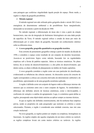 4 
uma paisagem que conferisse singularidade àquela porção do espaço. Deste modo, a 
região é o objeto da geografia possibilista. 
 Método regional 
O método regional tem sido utilizado pelos geógrafos desde o século XII. Com a 
emergência do determinismo ambiental e do possibilismo ficou marginalizado, 
destacando-se novamente a partir da década de 1940. 
No método regional, a diferenciação de áreas não é vista a partir da relação 
homem/meio, mas sim da integração de fenômenos heterogêneos em uma dada porção 
da superfície da Terra. O método regional enfoca o estudo de áreas por meio da 
diferenciação per si como objeto da geografia, buscando um conhecimento sintético 
sobre as diferentes áreas. 
 A nova geografia, geografia quantitativa ou geografia teorética 
Esta corrente do pensamento geográfico emerge a partir de meados da década de 
1950, e considera o espaço como resultado de um conjunto de decisões locacionais. 
Associa-se ao positivismo lógico como método, buscando leis ou regularidades 
empíricas sob a forma de padrões espaciais. Adota as técnicas estatísticas. No plano 
teórico, há as teorias do desenvolvimentismo e a dos pólos de desenvolvimento, que 
dentre outras, se aliam à difusão do planejamento no âmbito do Estado capitalista. 
A nova geografia considera a região como um caso particular de classificação, 
evidenciando as influências das ciências naturais. As discussões acerca do conceito de 
região correspondem a críticas aos conceitos derivados do determinismo ambiental e do 
possibilismo, aproximando-se de uma geografia econômica aplicada. 
A região é definida como um conjunto de lugares onde as diferenças internas são 
menores que as existentes entre este e outro conjunto de lugares. As similaridades e 
diferenças são definidas através de técnicas estatísticas, como o desvio-padrão, o 
coeficiente de variação e a análise de agrupamento. Logo, é a estatística quem define as 
regiões, pressupondo uma objetividade máxima ao aplicar sempre as mesmas técnicas. 
Já que as regiões são definidas estatisticamente, não há nenhuma base empírica 
prévia, sendo os propósitos de cada pesquisador que norteiam os critérios a serem 
selecionados. Portanto, a região é considerada uma entidade concreta, mas sim uma 
criação intelectual. 
Na nova geografia, as regiões podem ser simples ou complexas, homogêneas ou 
funcionais. As regiões simples são aquelas originadas de um único critério ou variável; 
as regiões complexas levam em conta muitos critérios ou variáveis. As regiões 
 