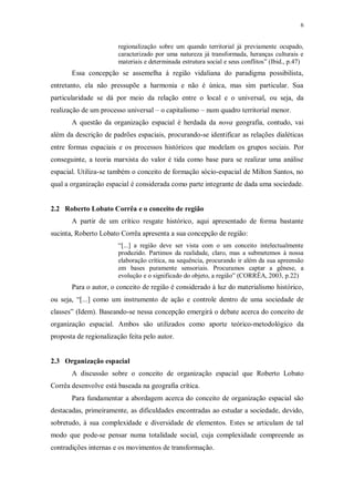 6 
regionalização sobre um quando territorial já previamente ocupado, 
caracterizado por uma natureza já transformada, heranças culturais e 
materiais e determinada estrutura social e seus conflitos” (Ibid., p.47) 
Essa concepção se assemelha à região vidaliana do paradigma possibilista, 
entretanto, ela não pressupõe a harmonia e não é única, mas sim particular. Sua 
particularidade se dá por meio da relação entre o local e o universal, ou seja, da 
realização de um processo universal – o capitalismo – num quadro territorial menor. 
A questão da organização espacial é herdada da nova geografia, contudo, vai 
além da descrição de padrões espaciais, procurando-se identificar as relações dialéticas 
entre formas espaciais e os processos históricos que modelam os grupos sociais. Por 
conseguinte, a teoria marxista do valor é tida como base para se realizar uma análise 
espacial. Utiliza-se também o conceito de formação sócio-espacial de Milton Santos, no 
qual a organização espacial é considerada como parte integrante de dada uma sociedade. 
2.2 Roberto Lobato Corrêa e o conceito de região 
A partir de um crítico resgate histórico, aqui apresentado de forma bastante 
sucinta, Roberto Lobato Corrêa apresenta a sua concepção de região: 
“[...] a região deve ser vista com o um conceito intelectualmente 
produzido. Partimos da realidade, claro, mas a submetemos à nossa 
elaboração crítica, na sequência, procurando ir além da sua apreensão 
em bases puramente sensoriais. Procuramos captar a gênese, a 
evolução e o significado do objeto, a região” (CORRÊA, 2003, p.22) 
Para o autor, o conceito de região é considerado à luz do materialismo histórico, 
ou seja, “[...] como um instrumento de ação e controle dentro de uma sociedade de 
classes” (Idem). Baseando-se nessa concepção emergirá o debate acerca do conceito de 
organização espacial. Ambos são utilizados como aporte teórico-metodológico da 
proposta de regionalização feita pelo autor. 
2.3 Organização espacial 
A discussão sobre o conceito de organização espacial que Roberto Lobato 
Corrêa desenvolve está baseada na geografia crítica. 
Para fundamentar a abordagem acerca do conceito de organização espacial são 
destacadas, primeiramente, as dificuldades encontradas ao estudar a sociedade, devido, 
sobretudo, à sua complexidade e diversidade de elementos. Estes se articulam de tal 
modo que pode-se pensar numa totalidade social, cuja complexidade compreende as 
contradições internas e os movimentos de transformação. 
 