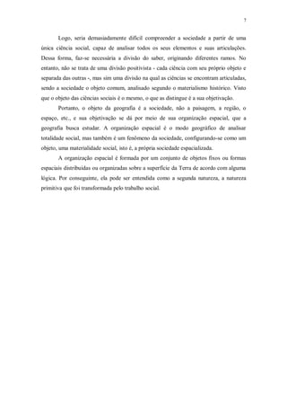 7 
Logo, seria demasiadamente difícil compreender a sociedade a partir de uma 
única ciência social, capaz de analisar todos os seus elementos e suas articulações. 
Dessa forma, faz-se necessária a divisão do saber, originando diferentes ramos. No 
entanto, não se trata de uma divisão positivista - cada ciência com seu próprio objeto e 
separada das outras -, mas sim uma divisão na qual as ciências se encontram articuladas, 
sendo a sociedade o objeto comum, analisado segundo o materialismo histórico. Visto 
que o objeto das ciências sociais é o mesmo, o que as distingue é a sua objetivação. 
Portanto, o objeto da geografia é a sociedade, não a paisagem, a região, o 
espaço, etc., e sua objetivação se dá por meio de sua organização espacial, que a 
geografia busca estudar. A organização espacial é o modo geográfico de analisar 
totalidade social, mas também é um fenômeno da sociedade, configurando-se como um 
objeto, uma materialidade social, isto é, a própria sociedade espacializada. 
A organização espacial é formada por um conjunto de objetos fixos ou formas 
espaciais distribuídas ou organizadas sobre a superfície da Terra de acordo com alguma 
lógica. Por conseguinte, ela pode ser entendida como a segunda natureza, a natureza 
primitiva que foi transformada pelo trabalho social. 
 