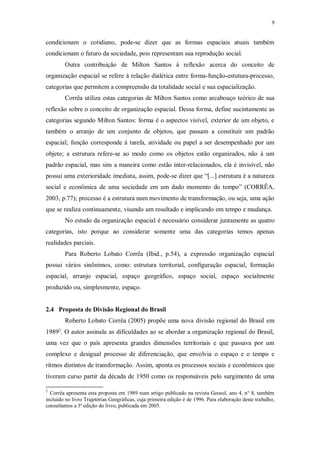 9 
condicionam o cotidiano, pode-se dizer que as formas espaciais atuais também 
condicionam o futuro da sociedade, pois representam sua reprodução social. 
Outra contribuição de Milton Santos à reflexão acerca do conceito de 
organização espacial se refere à relação dialética entre forma-função-estutura-processo, 
categorias que permitem a compreensão da totalidade social e sua espacialização. 
Corrêa utiliza estas categorias de Milton Santos como arcabouço teórico de sua 
reflexão sobre o conceito de organização espacial. Dessa forma, define sucintamente as 
categorias segundo Milton Santos: forma é o aspectos visível, exterior de um objeto, e 
também o arranjo de um conjunto de objetos, que passam a constituir um padrão 
espacial; função corresponde à tarefa, atividade ou papel a ser desempenhado por um 
objeto; a estrutura refere-se ao modo como os objetos estão organizados, não à um 
padrão espacial, mas sim a maneira como estão inter-relacionados, ela é invisível, não 
possui uma exterioridade imediata, assim, pode-se dizer que “[...] estrutura é a natureza 
social e econômica de uma sociedade em um dado momento do tempo” (CORRÊA, 
2003, p.77); processo é a estrutura num movimento de transformação, ou seja, uma ação 
que se realiza continuamente, visando um resultado e implicando em tempo e mudança. 
No estudo da organização espacial é necessário considerar juntamente as quatro 
categorias, isto porque ao considerar somente uma das categorias temos apenas 
realidades parciais. 
Para Roberto Lobato Corrêa (Ibid., p.54), a expressão organização espacial 
possui vários sinônimos, como: estrutura territorial, configuração espacial, formação 
espacial, arranjo espacial, espaço geográfico, espaço social, espaço socialmente 
produzido ou, simplesmente, espaço. 
2.4 Proposta de Divisão Regional do Brasil 
Roberto Lobato Corrêa (2005) propõe uma nova divisão regional do Brasil em 
19892. O autor assinala as dificuldades ao se abordar a organização regional do Brasil, 
uma vez que o país apresenta grandes dimensões territoriais e que passava por um 
complexo e desigual processo de diferenciação, que envolvia o espaço e o tempo e 
ritmos distintos de transformação. Assim, aponta os processos sociais e econômicos que 
tiveram curso partir da década de 1950 como os responsáveis pelo surgimento de uma 
2 Corrêa apresenta esta proposta em 1989 num artigo publicado na revista Geosul, ano 4, n° 8, também 
incluído no livro Trajetórias Geográficas, cuja primeira edição é de 1996. Para elaboração deste trabalho, 
consultamos a 3ª edição do livro, publicada em 2005. 
 