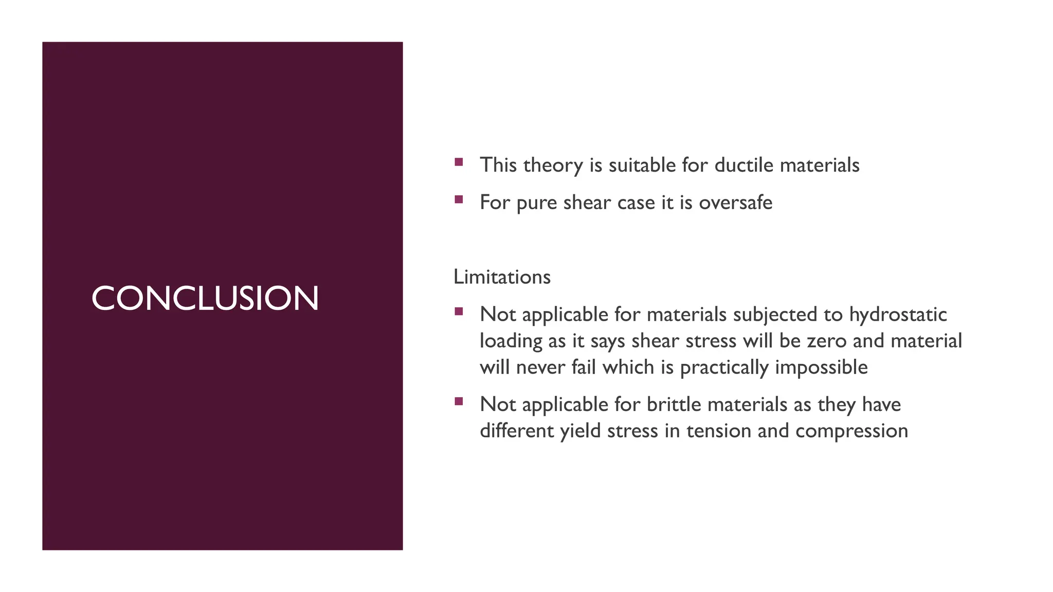 CONCLUSION
 This theory is suitable for ductile materials
 For pure shear case it is oversafe
Limitations
 Not applicable for materials subjected to hydrostatic
loading as it says shear stress will be zero and material
will never fail which is practically impossible
 Not applicable for brittle materials as they have
different yield stress in tension and compression
 