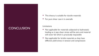 CONCLUSION
 This theory is suitable for ductile materials
 For pure shear case it is oversafe
Limitations
 Not applicable for materials subjected to hydrostatic
loading as it says shear stress will be zero and material
will never fail which is practically impossible
 Not applicable for brittle materials as they have
different yield stress in tension and compression
 