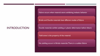 INTRODUCTION
Failure occurs when material starts exhibiting inelastic behavior
Brittle and Ductile materials have different modes of failure
Ductile materials exhibit yielding or plastic deformation before failure
Yield stree is the property of the material
No yielding occurs in Brittle materials.There is a sudden failure
 