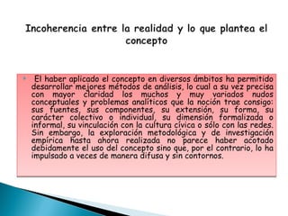     El haber aplicado el concepto en diversos ámbitos ha permitido
    desarrollar mejores métodos de análisis, lo cual a su vez precisa
    con mayor claridad los muchos y muy variados nudos
    conceptuales y problemas analíticos que la noción trae consigo:
    sus fuentes, sus componentes, su extensión, su forma, su
    carácter colectivo o individual, su dimensión formalizada o
    informal, su vinculación con la cultura cívica o sólo con las redes.
    Sin embargo, la exploración metodológica y de investigación
    empírica hasta ahora realizada no parece haber acotado
    debidamente el uso del concepto sino que, por el contrario, lo ha
    impulsado a veces de manera difusa y sin contornos.
 