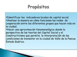 Identificar los indicadores locales de capital social.
Analizar la manera en cómo funcionan las redes de
cooperación entre los diferentes grupos que hacen vida en
la ciudad.
Hacer una aproximación fenomenológica desde la
perspectiva de las teorías del Capital Social y el
Constructivismo que permita la interpretación de las
condiciones de bienestar en la ciudad de Valle de la Pascua
Estado Guárico.
 