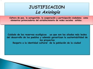 .




      Cultura de paz, la autogestión, la cooperación y participación ciudadana como
       elementos potenciadores del establecimiento de redes sociales solidas.




     Cuidado de las reservas ecológicas ya que son las aliadas más leales
    del desarrollo de los pueblos y además garantizan la sustentabilidad de
                                  los proyectos
         Respeto a la identidad cultural de la población de la ciudad
 