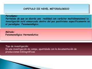 CAPITULO III NIVEL METODOLOGICO


    Paradigma:
    Partiendo de que se aborda una realidad con carácter multidimensional la
    investigación está enmarcada dentro del pos positivismo específicamente en
    el paradigma Fenomenológico.
 

    Método:
    Fenomenológico Hermenéutico




    Tipo de investigación:
    Es una investigación de campo, apuntalada con la documentación de
    producciones bibliográficas.
 