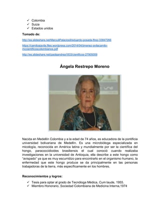  Colombia
 Suiza
 Estados unidos
Tomado de:
http://es.slideshare.net/MaryuliPalacios9/eduardo-posada-flrez-33847266
https://camiloajavila.files.wordpress.com/2014/04/jimenez-avilacamilo-
mccientificoscolombianos.pdf
http://es.slideshare.net/paolaandrea1833/cientficos-27905009
Ángela Restrepo Moreno
Nacida en Medellín Colombia y a la edad de 74 años, es educadora de la pontificia
universidad bolivariana de Medellín. Es una microbióloga especializada en
micología, reconocida en América latina y mundialmente por ser la científica del
hongo, paracoccidioides brasiliensis el cual conoció cuando realizaba
investigaciones en la universidad de Antioquia, ella describe a este hongo como
“avispado” ya que es muy escurridizo para encontrarlo en el organismo humano, la
enfermedad que este hongo produce se da principalmente en las personas
trabajadoras de la tierra, más específicamente en los hombres.
Reconocimientos y logros:
 Tesis para optar al grado de Tecnóloga Médica, Cum laude, 1955.
 Miembro Honorario, Sociedad Colombiana de Medicina Interna,1974
 