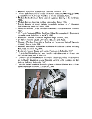  Miembro Honorario, Academia de Medicina, Medellín, 1977.
 Premio de laInternacional Society for Human and Animal Mycology (ISHAM)
y Medalla Lucille K. George Award de la misma Sociedad, 1979.
 Medalla Rodha Benham de la Medical Mycology Society of the Américas,
1990.
 Medalla Samper-Martínez, Instituto Nacional de Salud, 1992.
 Premio Lederle al mejor trabajo presentado durante el 4° Congreso
Colombiano de Medicina Interna, 1976.
 Doctorado Honoris Causa. Universidad Pontificia Bolivariana sede Medellín,
1994.
 VII Premio Nacional al Mérito Científico. Vida y Obra. Asociación Colombiana
para el Avance de la Ciencia (ACAC), 1995.
 Premio de Ciencias, Fundación Alejandro Ángel Escobar, 1995.
 Doctorado Honoris Causa. Universidad de Antioquia, 1996.
 Honorary Member, International Society for Human and Animal Mycology
(ISHAM), Parma, Italy, l997.
 Miembro de Número, Academia Colombiana de Ciencias Exactas, Físicas y
Naturales, Medellín, July 2006.
 Doctorado Honoris Causa. Universidad Nacional de Colombia, 2007
 Premio SCOPUS (Elsevier) a un científico colombiano con el número más
alto de citaciones para el año 2207
 Distinción del alcalde Medellín al nombrar un colegio público con el nombre
de Institución Educativa Ángela Restrepo Moreno en la población de San
Antonio de Prado, Antioquia, 2007.
 Medalla de la Escuela de Bacteriología de la Universidad de Antioquia en
conmemoración del 50avo. Aniversario, 2008
 