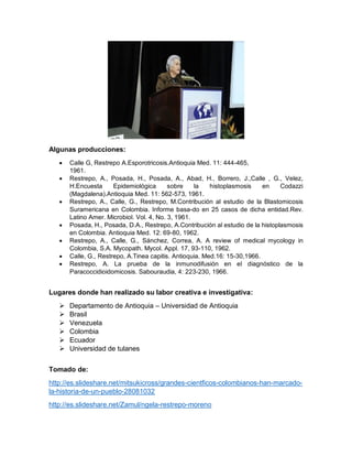 Algunas producciones:
 Calle G, Restrepo A.Esporotricosis.Antioquia Med. 11: 444-465,
1961.
 Restrepo, A., Posada, H., Posada, A., Abad, H., Borrero, J.,Calle , G., Velez,
H.Encuesta Epidemiológica sobre la histoplasmosis en Codazzi
(Magdalena).Antioquia Med. 11: 562-573, 1961.
 Restrepo, A., Calle, G., Restrepo, M.Contribución al estudio de la Blastomicosis
Suramericana en Colombia. Informe basa-do en 25 casos de dicha entidad.Rev.
Latino Amer. Microbiol. Vol. 4, No. 3, 1961.
 Posada, H., Posada, D.A., Restrepo, A.Contribución al estudio de la histoplasmosis
en Colombia. Antioquia Med. 12: 69-80, 1962.
 Restrepo, A., Calle, G., Sánchez, Correa, A. A review of medical mycology in
Colombia, S.A. Mycopath. Mycol. Appl. 17, 93-110, 1962.
 Calle, G., Restrepo, A.Tinea capitis. Antioquia. Med.16: 15-30,1966.
 Restrepo, A. La prueba de la inmunodifusión en el diagnóstico de la
Paracoccidioidomicosis. Sabouraudia, 4: 223-230, 1966.
Lugares donde han realizado su labor creativa e investigativa:
 Departamento de Antioquia – Universidad de Antioquia
 Brasil
 Venezuela
 Colombia
 Ecuador
 Universidad de tulanes
Tomado de:
http://es.slideshare.net/mitsukicross/grandes-cientficos-colombianos-han-marcado-
la-historia-de-un-pueblo-28081032
http://es.slideshare.net/Zamul/ngela-restrepo-moreno
 