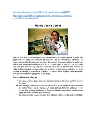 http://es.slideshare.net/nicovivi94/cientificos-colombianos-40464623
https://camiloajavila.files.wordpress.com/2014/04/jimenez-avilacamilo-
mccientificoscolombianos.pdf
Martha Cecilia Gómez
Nacida en Pereira, estudio veterinaria en la universidad de la Salle de Bogotá, fue
profesora asociada del instituto de genética de la universidad nacional, es
reconocida por la clonación de animales domésticos, los gatos, el primer gato que
colono era una especie domesticada por el hombre, pero el segundo fue enrazado
con una gata doméstica y un gato salvaje de áfrica en vía de extinción. Aunque la
vida de los animales es muy corta o en si tienen problemas de salud es un gran
avance en la ciencia, además de una labor con el ambiente al poder salvar especies
que se encuentran en peligro de la extinción.
Reconocimientos y logros:
 La producción de gatos clonados transgénicos que lleven en su DNA un gen
humano.
 Ella tiene ya un sitial en la historia científica mundial, luego de haber clonado
al primer felino en el mundo, un gato salvaje llamado Ditteaux, y de
convertirse en líder de clonación de gatos salvajes, con logros consecutivos
después de su primera gran creación.
 La producción de células madres derivadas de embriones de gato doméstico.
 