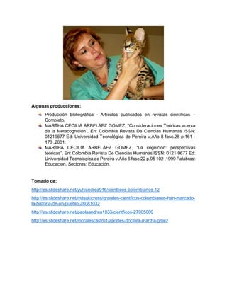 Algunas producciones:
Producción bibliográfica - Artículos publicados en revistas científicas –
Completo.
MARTHA CECILIA ARBELAEZ GOMEZ, "Consideraciones Teóricas acerca
de la Metacognición”. En: Colombia Revista De Ciencias Humanas ISSN:
01219677 Ed: Universidad Tecnológica de Pereira v.Año 8 fasc.28 p.161 -
173 ,2001.
MARTHA CECILIA ARBELAEZ GOMEZ, "La cognición: perspectivas
teóricas”. En: Colombia Revista De Ciencias Humanas ISSN: 0121-9677 Ed:
Universidad Tecnológica de Pereira v.Año 6 fasc.22 p.95 102 ,1999 Palabras:
Educación, Sectores: Educación.
Tomado de:
http://es.slideshare.net/yulyandrea946/cientficos-colombianos-12
http://es.slideshare.net/mitsukicross/grandes-cientficos-colombianos-han-marcado-
la-historia-de-un-pueblo-28081032
http://es.slideshare.net/paolaandrea1833/cientficos-27905009
http://es.slideshare.net/moralescastro1/aportes-doctora-martha-gmez
 