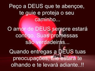 Peço a DEUS que te abençoe,  te guie e proteja o seu  caminho... O amor de DEUS sempre estará contigo, Suas promessas  são verdadeiras... Quando entregas a DEUS tuas preocupações, Ele estará te olhando e te levará adiante..!! 