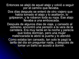Entonces se alejó de aquel atajo y volvió a seguir por el camino que llevaba.  Dos días después se enteró de otro viajero que había tomado el atajo y lo asaltaron, lo golpearon, y le robaron toda su ropa. Ese atajo  llevaba a una emboscada. Después de algunos días de viaje, y cansado al  extremo, encontró una pensión a la vera de la carretera. Era muy tarde en la noche y parecía que todos dormían, pero una mujer malencarada le abrió la puerta y lo atendió  Como estaba tan cansado, tan solo le pagó la  tarifa del día sin preguntar nada, y después de tomar un baño se acostó a dormir.  