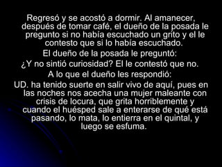 Regresó y se acostó a dormir. Al amanecer, después de tomar café, el dueño de la posada le pregunto si no había escuchado un grito y el le contesto que si lo había escuchado.  El dueño de la posada le preguntó:  ¿Y no sintió curiosidad? El le contestó que no.  A lo que el dueño les respondió:  UD. ha tenido suerte en salir vivo de aquí, pues en las noches nos acecha una mujer maleante con crisis de locura, que grita horriblemente y cuando el huésped sale a enterarse de qué está pasando, lo mata, lo entierra en el quintal, y luego se esfuma.  