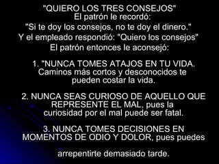 "QUIERO LOS TRES CONSEJOS" El patrón le recordó:  "Si te doy los consejos, no te doy el dinero."  Y el empleado respondió: "Quiero los consejos"  El patrón entonces le aconsejó:   1. "NUNCA TOMES ATAJOS EN TU VIDA. Caminos más cortos y desconocidos te  pueden costar la vida.   2. NUNCA SEAS CURIOSO DE AQUELLO QUE REPRESENTE EL MAL, pues la  curiosidad por el mal puede ser fatal.   3. NUNCA TOMES DECISIONES EN MOMENTOS DE ODIO Y DOLOR, pues puedes  arrepentirte demasiado tarde. 