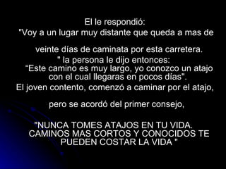 El le respondió: "Voy a un lugar muy distante que queda a mas de  veinte días de caminata por esta carretera. " la persona le dijo entonces:  “Este camino es muy largo, yo conozco un atajo con el cual llegaras en pocos días".  El joven contento, comenzó a caminar por el atajo,  pero se acordó del primer consejo,  "NUNCA TOMES ATAJOS EN TU VIDA.  CAMINOS MAS CORTOS Y CONOCIDOS TE PUEDEN COSTAR LA VIDA " 
