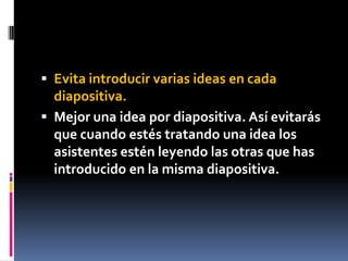  Evita introducir varias ideas en cada
  diapositiva.
 Mejor una idea por diapositiva. Así evitarás
  que cuando estés tratando una idea los
  asistentes estén leyendo las otras que has
  introducido en la misma diapositiva.
 