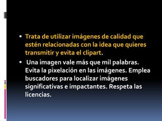  Trata de utilizar imágenes de calidad que
  estén relacionadas con la idea que quieres
  transmitir y evita el clipart.
 Una imagen vale más que mil palabras.
  Evita la pixelación en las imágenes. Emplea
  buscadores para localizar imágenes
  significativas e impactantes. Respeta las
  licencias.
 