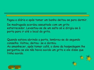 Pagou a diária e após tomar um banho deitou-se para dormir.  De madrugada acordou assustado com um grito estarrecedor. Levantou-se de um salto só e dirigiu-se à porta para ir até o local do grito. Quando estava abrindo a porta, lembrou-se do segundo conselho. Voltou, deitou- se e dormiu. Ao amanhecer, após tomar café, o dono da hospedagem lhe perguntou se ele não havia ouvido um grito e ele disse que tinha ouvido. 
