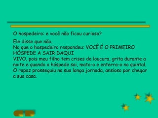 O hospedeiro: e você não ficou curioso?  Ele disse que não. No que o hospedeiro respondeu: VOCÊ É O PRIMEIRO HÓSPEDE A SAIR DAQUI VIVO, pois meu filho tem crises de loucura, grita durante a noite e quando o hóspede sai, mata-o e enterra-o no quintal. O rapaz prosseguiu na sua longa jornada, ansioso por chegar a sua casa. 