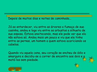 Depois de muitos dias e noites de caminhada... Já ao entardecer, viu entre as árvores a fumaça de sua casinha, andou e logo viu entre os arbustos a silhueta de sua esposa. Estava anoitecendo, mas ele pode ver que ela não estava só. Andou mais um pouco e viu que ela tinha entre as pernas, um homem a quem estava acariciando os cabelos. Quando viu aquela cena, seu coração se encheu de ódio e amargura e decidiu-se a correr de encontro aos dois e a matá-los sem piedade. 