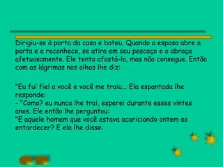 Dirigiu-se à porta da casa e bateu. Quando a esposa abre a porta e o reconhece, se atira em seu pescoço e o abraça afetuosamente. Ele tenta afastá-la, mas não consegue. Então com as lágrimas nos olhos lhe diz: "Eu fui fiel a você e você me traiu... Ela espantada lhe responde: - "Como? eu nunca lhe trai, esperei durante esses vintes anos. Ele então lhe perguntou: "E aquele homem que você estava acariciando ontem ao entardecer? E ela lhe disse: 