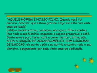 "AQUELE HOMEM É NOSSO FILHO. Quando você foi embora, descobri que estava grávida. Hoje ele está com vinte anos de idade". Então o marido entrou, conheceu, abraçou o filho e contou-lhes toda a sua história, enquanto a esposa preparava o café. Sentaram-se para tomar café e comer juntos o último pão. APÓS A ORAÇÃO DE AGRADECIMENTO, COM LÁGRIMAS DE EMOÇÃO, ele parte o pão e ao abri-lo encontra todo o seu dinheiro, o pagamento por seus vinte anos de dedicação.   