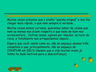 Muitas vezes achamos que o atalho "queima etapas" e nos faz chegar mais rápido, o que nem sempre é verdade... Muitas vezes somos curiosos, queremos saber de coisas que nem ao menos nos dizem respeito e que nada de bom nos acrescentará... Outras vezes, agimos por impulso, na hora da raiva, e fatalmente nos arrependemos depois... Espero que você, assim como eu, não se esqueça desses três conselhos e que, principalmente, não se esqueça de CONFIAR em DEUS (mesmo que a vida muitas vezes já tenha te dado motivos para a desconfiança).   
