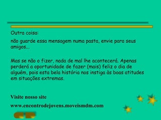 Outra coisa:  não guarde essa mensagem numa pasta, envie para seus amigos... Mas se não o fizer, nada de mal lhe acontecerá. Apenas perderá a oportunidade de fazer (mais) feliz o dia de alguém, pois esta bela história nos instiga às boas atitudes em situações extremas. Visite nosso site www.encontrodejovens.moveismdm.com 