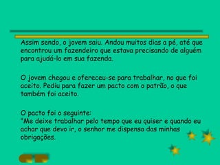 Assim sendo, o jovem saiu. Andou muitos dias a pé, até que encontrou um fazendeiro que estava precisando de alguém para ajudá-lo em sua fazenda. O jovem chegou e ofereceu-se para trabalhar, no que foi aceito. Pediu para fazer um pacto com o patrão, o que também foi aceito. O pacto foi o seguinte: "Me deixe trabalhar pelo tempo que eu quiser e quando eu achar que devo ir, o senhor me dispensa das minhas obrigações. 