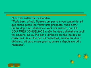 O patrão então lhe respondeu: "Tudo bem, afinal, fizemos um pacto e vou cumpri-lo, só que antes quero lhe fazer uma proposta, tudo bem? Eu lhe dou o seu dinheiro e você vai embora, ou LHE DOU TRÊS CONSELHOS e não lhe dou o dinheiro e você vai embora. Se eu lhe der o dinheiro eu não lhe dou os conselhos, se eu lhe der os conselhos, eu não lhe dou o dinheiro. Vá para o seu quarto, pense e depois me dê a resposta". 