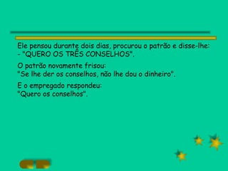 Ele pensou durante dois dias, procurou o patrão e disse-lhe: - "QUERO OS TRÊS CONSELHOS". O patrão novamente frisou: "Se lhe der os conselhos, não lhe dou o dinheiro".  E o empregado respondeu: "Quero os conselhos". 
