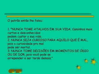 O patrão então lhe falou: 1. "NUNCA TOME ATALHOS EM SUA VIDA. Caminhos mais curtos e desconhecidos podem custar a sua vida. 2. NUNCA SEJA CURIOSO PARA AQUILO QUE É MAL, pois a curiosidade pro mal pode ser mortal. 3. NUNCA TOME DECISÕES EM MOMENTOS DE ÓDIO OU DE DOR, pois você pode se arrepender e ser tarde demais." 