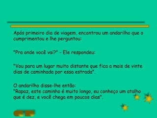 Após primeiro dia de viagem, encontrou um andarilho que o cumprimentou e lhe perguntou: "Pra onde você vai?" - Ele respondeu: "Vou para um lugar muito distante que fica a mais de vinte dias de caminhada por essa estrada". O andarilho disse-lhe então: "Rapaz, este caminho é muito longo, eu conheço um atalho que é dez, e você chega em poucos dias". 