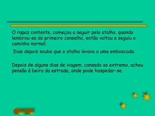 O rapaz contente, começou a seguir pelo atalho, quando lembrou-se do primeiro conselho, então voltou e seguiu o caminho normal. Dias depois soube que o atalho levava a uma emboscada. Depois de alguns dias de viagem, cansado ao extremo, achou pensão à beira da estrada, onde pode hospedar-se. 