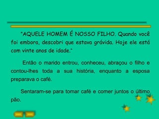 " AQUELE HOMEM É NOSSO FILHO. Quando você foi embora, descobri que estava grávida. Hoje ele está com vinte anos de idade. “ Então o marido entrou, conheceu, abraçou o filho e contou-lhes toda a sua história, enquanto a esposa preparava o café. Sentaram-se para tomar café e comer juntos o último pão. 