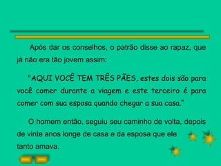 Após dar os conselhos, o patrão disse ao rapaz, que já não era tão jovem assim: "AQUI VOCÊ TEM TRÊS PÃES, estes dois são para você comer durante a viagem e este terceiro é para comer com sua esposa quando chegar a sua casa.“ O homem então, seguiu seu caminho de volta, depois de vinte anos longe de casa e da esposa que ele tanto amava. 
