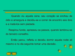 Quando viu aquela cena, seu coração se encheu de ódio e amargura e decidiu-se a correr de encontro aos dois e a matá-los sem piedade. Respirou fundo, apressou os passos, quando lembrou-se do terceiro conselho. Então parou, refletiu e decidiu dormir aquela noite ali mesmo e no dia seguinte tomar uma decisão.  