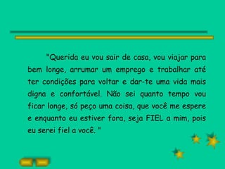 "Querida eu vou sair de casa, vou viajar para bem longe, arrumar um emprego e trabalhar até ter condições para voltar e dar-te uma vida mais digna e confortável. Não sei quanto tempo vou ficar longe, só peço uma coisa, que você me espere e enquanto eu estiver fora, seja FIEL a mim, pois eu serei fiel a você. " 