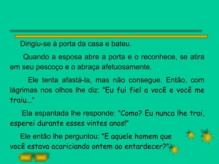Dirigiu-se à porta da casa e bateu.  Quando a esposa abre a porta e o reconhece, se atira em seu pescoço e o abraça afetuosamente.  Ele tenta afastá-la, mas não consegue. Então, com lágrimas nos olhos lhe diz: " Eu fui fiel a você e você me traiu... " Ela espantada lhe responde: " Como? Eu nunca lhe trai, esperei durante esses vintes anos! " Ele então lhe perguntou: " E aquele homem que  você estava acariciando ontem ao entardecer? "  