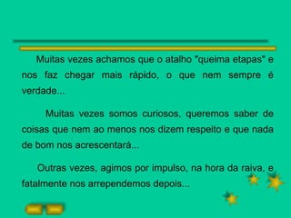Muitas vezes achamos que o atalho "queima etapas" e nos faz chegar mais rápido, o que nem sempre é verdade... Muitas vezes somos curiosos, queremos saber de coisas que nem ao menos nos dizem respeito e que nada de bom nos acrescentará... Outras vezes, agimos por impulso, na hora da raiva, e fatalmente nos arrependemos depois... 